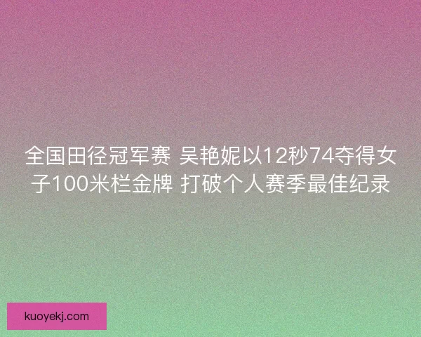 全国田径冠军赛 吴艳妮以12秒74夺得女子100米栏金牌 打破个人赛季最佳纪录