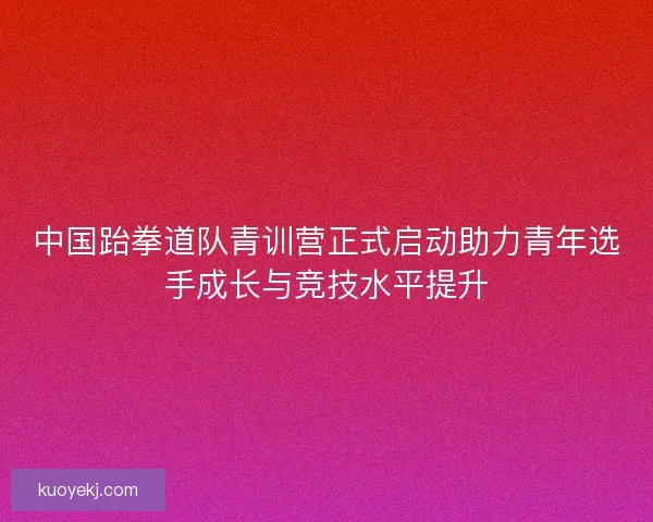 中国跆拳道队青训营正式启动助力青年选手成长与竞技水平提升
