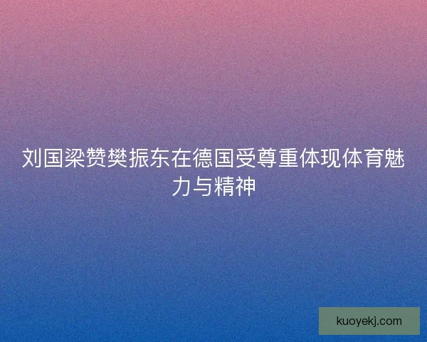刘国梁赞樊振东在德国受尊重体现体育魅力与精神