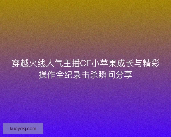 穿越火线人气主播CF小苹果成长与精彩操作全纪录击杀瞬间分享